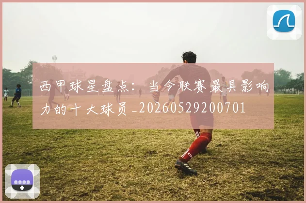 西甲球星盘点：当今联赛最具影响力的十大球员_20260529200701