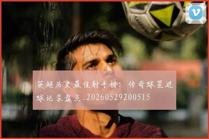 英超历史最佳射手榜：传奇球星进球记录盘点_20260529200515